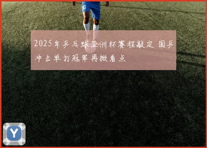 2025年乒乓球亚洲杯赛程敲定 国乒冲击单打冠军再掀看点