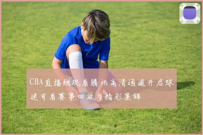 CBA直播线观看腾讯高清通道开启球迷可看赛事回放与精彩集锦