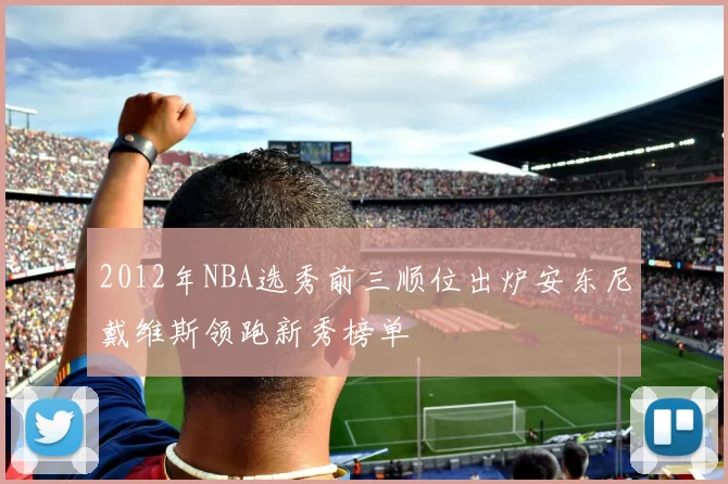 2012年NBA选秀前三顺位出炉安东尼戴维斯领跑新秀榜单