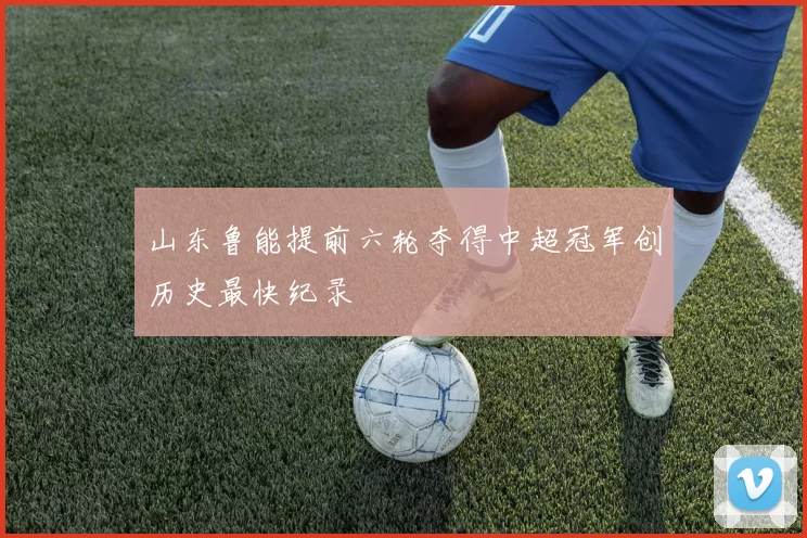山东鲁能提前六轮夺得中超冠军创历史最快纪录
