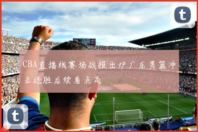 CBA直播线赛场战报出炉广东男篮冲击连胜后续看点足