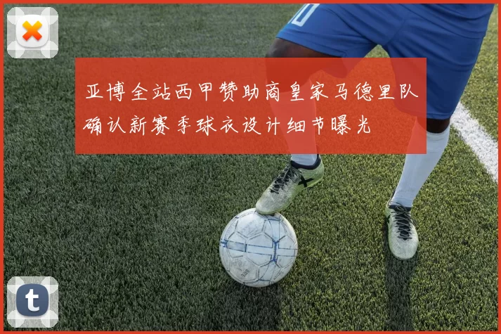 亚博全站西甲赞助商皇家马德里队确认新赛季球衣设计细节曝光