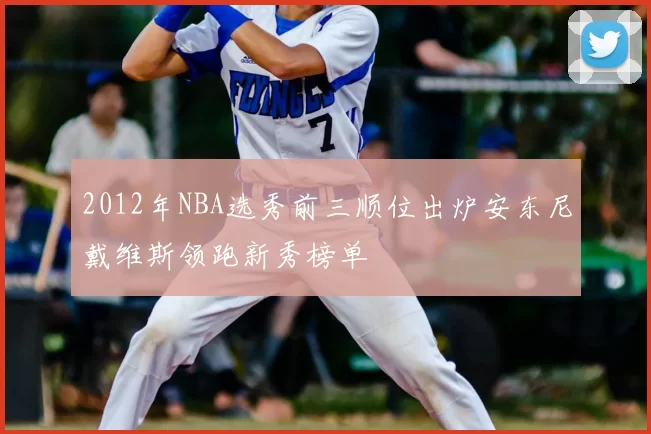 2012年NBA选秀前三顺位出炉安东尼戴维斯领跑新秀榜单