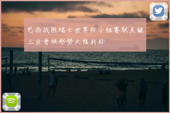 巴西战胜瑞士世界杯小组赛取关键三分晋级形势大幅利好