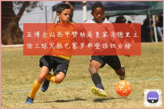 亚博全站西甲赞助商皇家马德里主场三球完胜巴塞罗那登顶积分榜