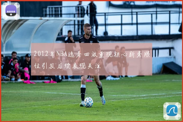 2012年NBA选秀回放重现核心新秀顺位引发后续表现关注