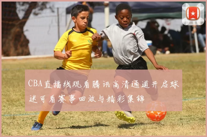 CBA直播线观看腾讯高清通道开启球迷可看赛事回放与精彩集锦
