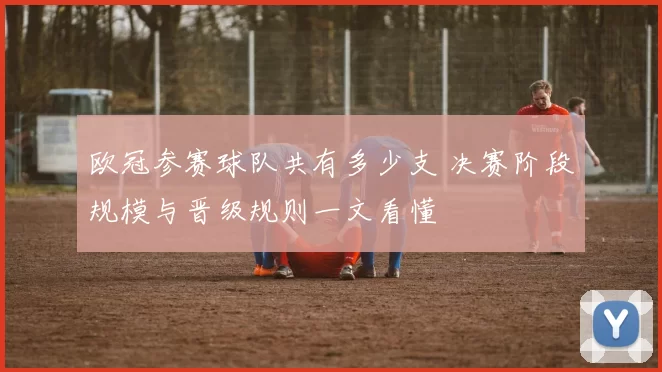 欧冠参赛球队共有多少支 决赛阶段规模与晋级规则一文看懂