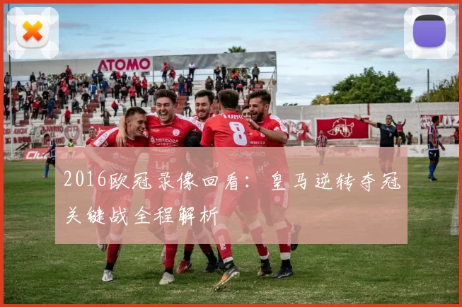 2016欧冠录像回看：皇马逆转夺冠关键战全程解析
