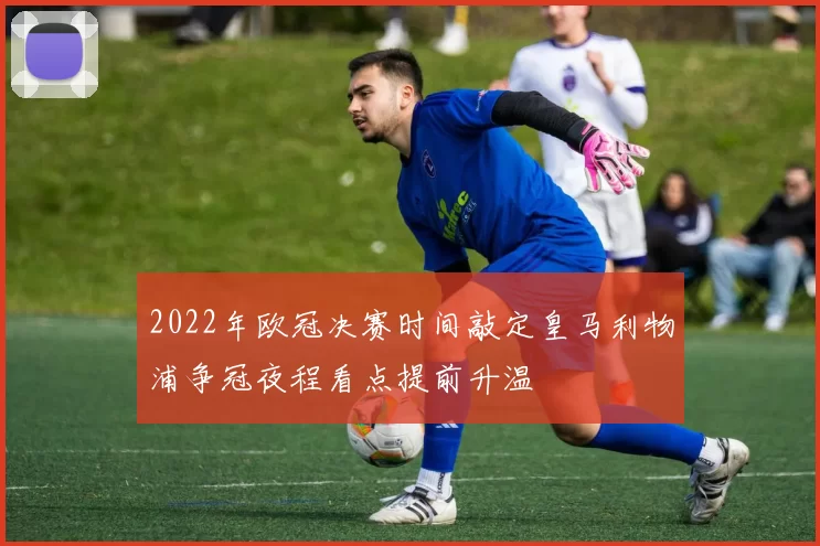2022年欧冠决赛时间敲定皇马利物浦争冠夜程看点提前升温