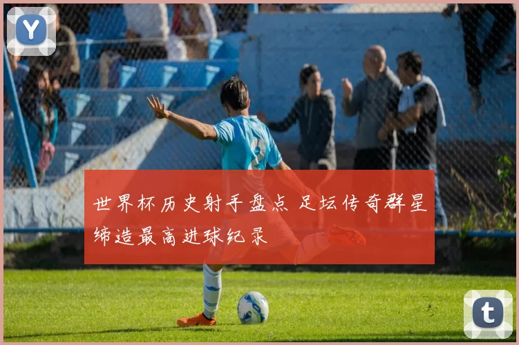 世界杯历史射手盘点 足坛传奇群星缔造最高进球纪录