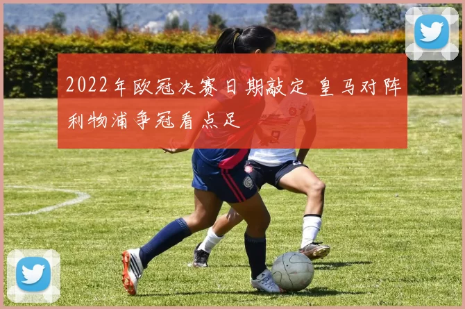 2022年欧冠决赛日期敲定 皇马对阵利物浦争冠看点足