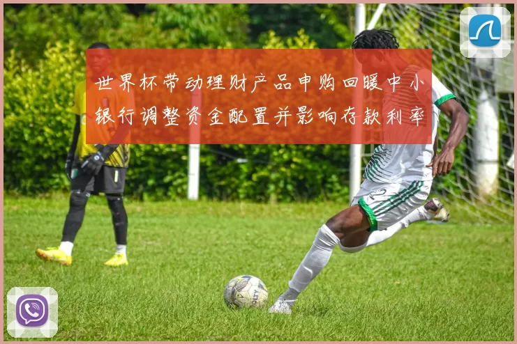 世界杯带动理财产品申购回暖中小银行调整资金配置并影响存款利率