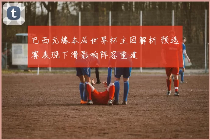 巴西无缘本届世界杯主因解析 预选赛表现下滑影响阵容重建