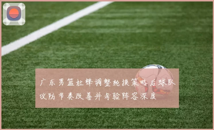 广东男篮杜锋调整轮换策略后球队攻防节奏改善并考验阵容深度