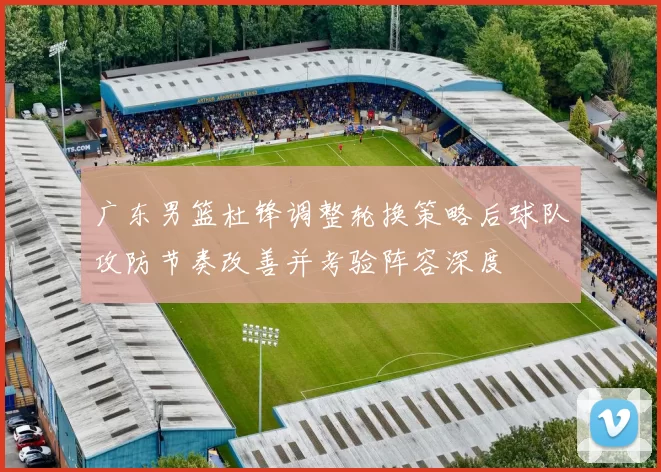 广东男篮杜锋调整轮换策略后球队攻防节奏改善并考验阵容深度