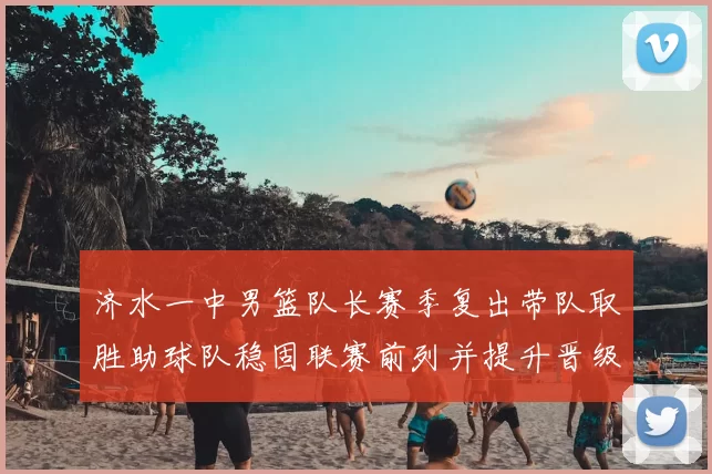 济水一中男篮队长赛季复出带队取胜助球队稳固联赛前列并提升晋级希望