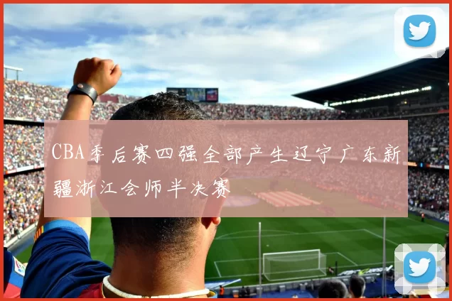 CBA季后赛四强全部产生辽宁广东新疆浙江会师半决赛