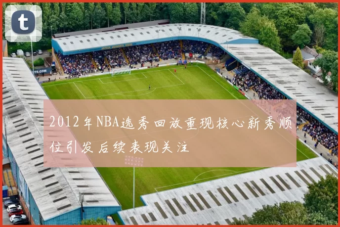 2012年NBA选秀回放重现核心新秀顺位引发后续表现关注
