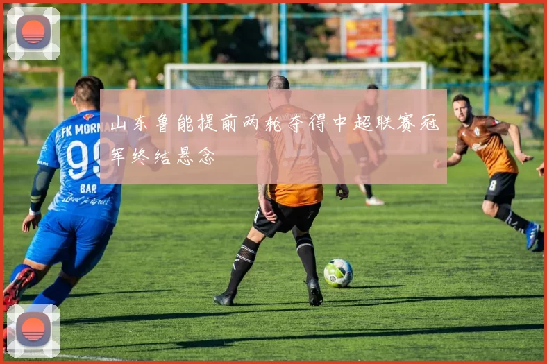 山东鲁能提前两轮夺得中超联赛冠军终结悬念