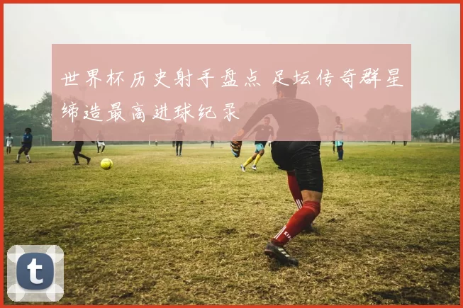 世界杯历史射手盘点 足坛传奇群星缔造最高进球纪录